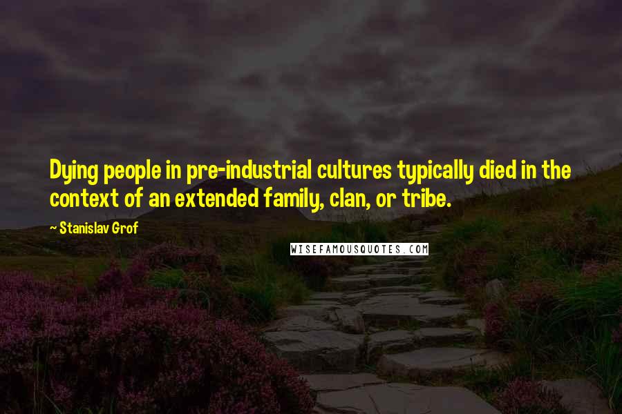 Stanislav Grof Quotes: Dying people in pre-industrial cultures typically died in the context of an extended family, clan, or tribe.