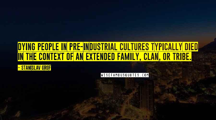 Stanislav Grof Quotes: Dying people in pre-industrial cultures typically died in the context of an extended family, clan, or tribe.