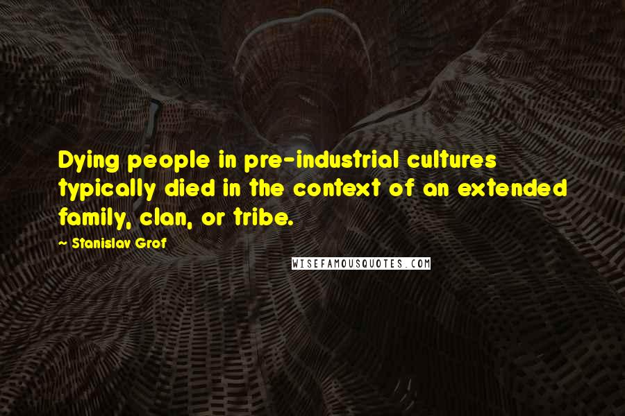 Stanislav Grof Quotes: Dying people in pre-industrial cultures typically died in the context of an extended family, clan, or tribe.