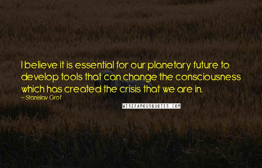 Stanislav Grof Quotes: I believe it is essential for our planetary future to develop tools that can change the consciousness which has created the crisis that we are in.