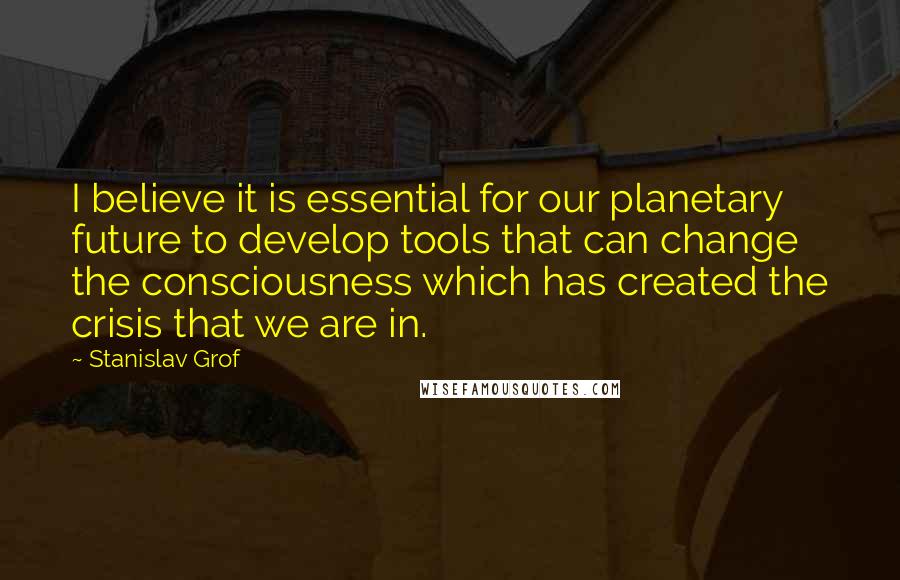 Stanislav Grof Quotes: I believe it is essential for our planetary future to develop tools that can change the consciousness which has created the crisis that we are in.