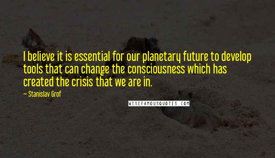 Stanislav Grof Quotes: I believe it is essential for our planetary future to develop tools that can change the consciousness which has created the crisis that we are in.