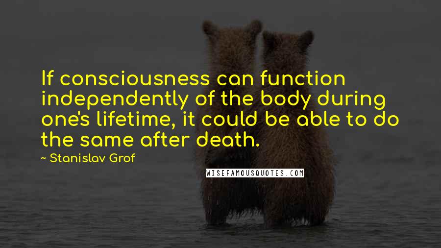 Stanislav Grof Quotes: If consciousness can function independently of the body during one's lifetime, it could be able to do the same after death.