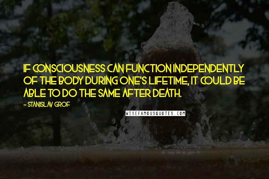 Stanislav Grof Quotes: If consciousness can function independently of the body during one's lifetime, it could be able to do the same after death.