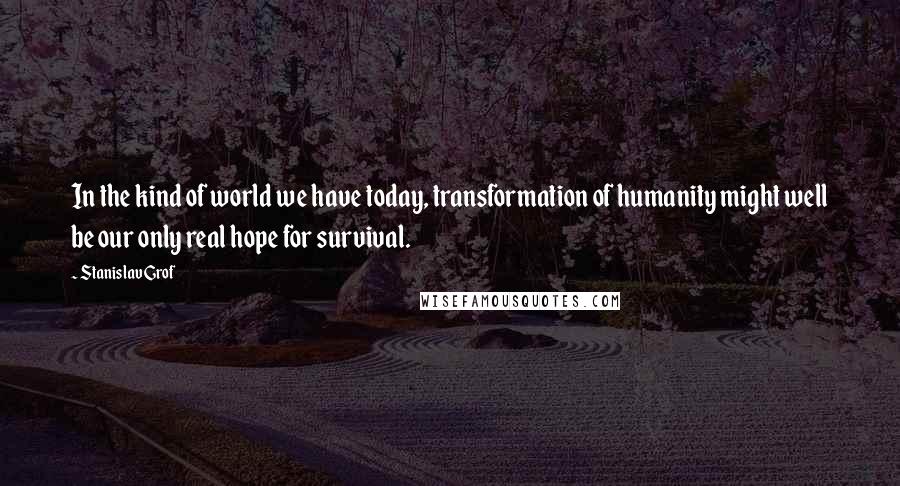 Stanislav Grof Quotes: In the kind of world we have today, transformation of humanity might well be our only real hope for survival.