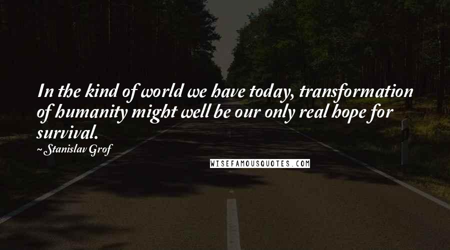 Stanislav Grof Quotes: In the kind of world we have today, transformation of humanity might well be our only real hope for survival.