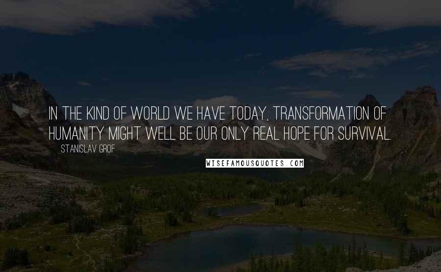Stanislav Grof Quotes: In the kind of world we have today, transformation of humanity might well be our only real hope for survival.