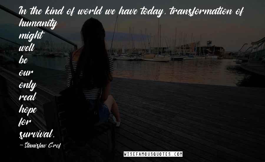 Stanislav Grof Quotes: In the kind of world we have today, transformation of humanity might well be our only real hope for survival.