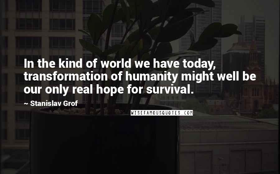 Stanislav Grof Quotes: In the kind of world we have today, transformation of humanity might well be our only real hope for survival.