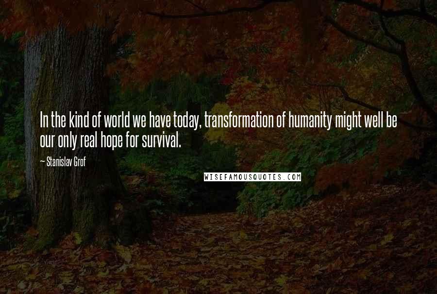 Stanislav Grof Quotes: In the kind of world we have today, transformation of humanity might well be our only real hope for survival.
