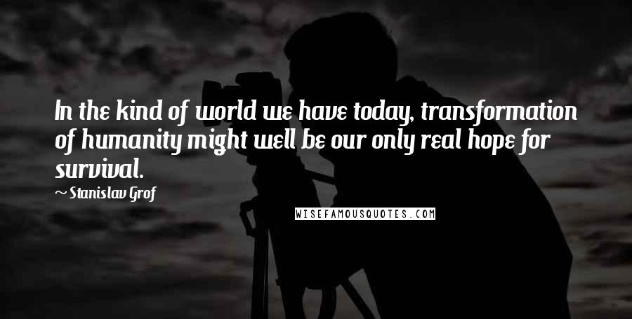 Stanislav Grof Quotes: In the kind of world we have today, transformation of humanity might well be our only real hope for survival.