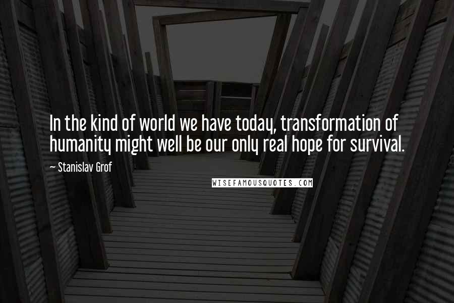 Stanislav Grof Quotes: In the kind of world we have today, transformation of humanity might well be our only real hope for survival.