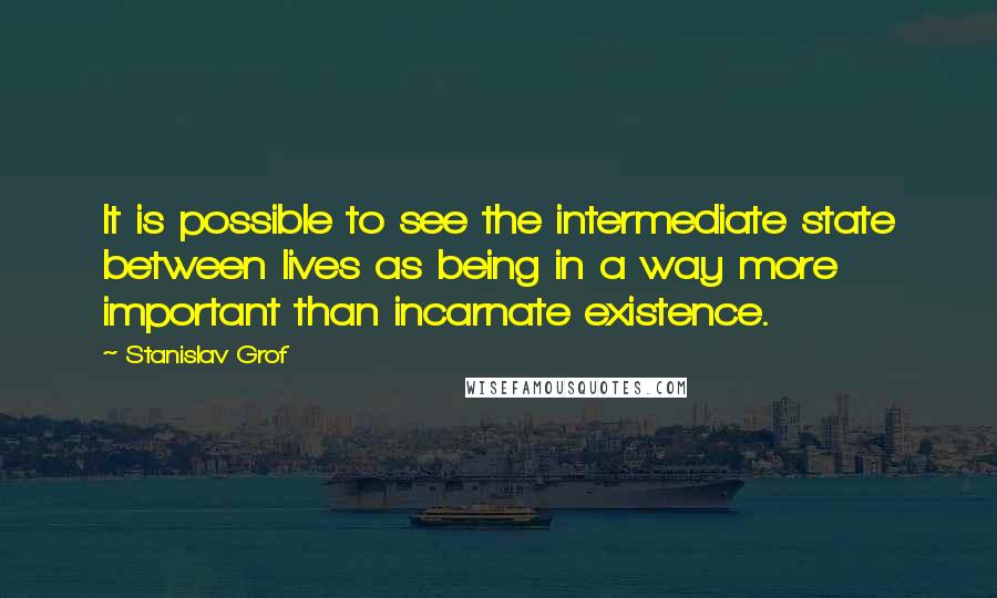 Stanislav Grof Quotes: It is possible to see the intermediate state between lives as being in a way more important than incarnate existence.