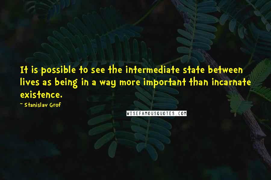 Stanislav Grof Quotes: It is possible to see the intermediate state between lives as being in a way more important than incarnate existence.