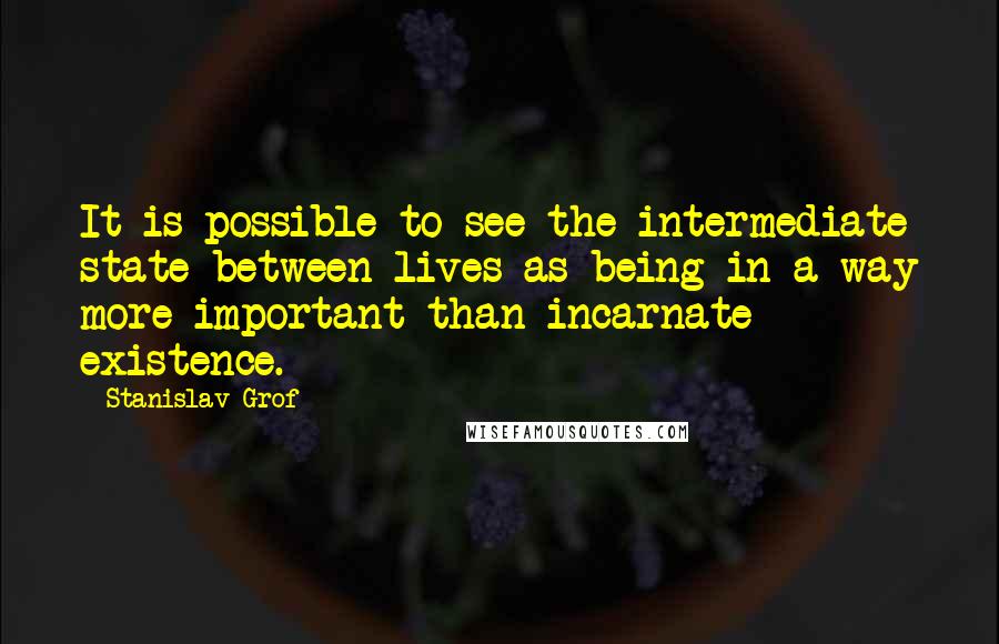 Stanislav Grof Quotes: It is possible to see the intermediate state between lives as being in a way more important than incarnate existence.