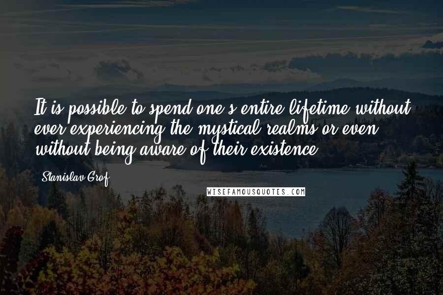 Stanislav Grof Quotes: It is possible to spend one's entire lifetime without ever experiencing the mystical realms or even without being aware of their existence.