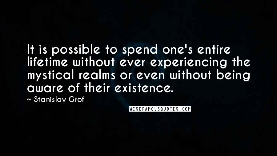 Stanislav Grof Quotes: It is possible to spend one's entire lifetime without ever experiencing the mystical realms or even without being aware of their existence.