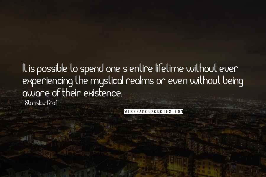 Stanislav Grof Quotes: It is possible to spend one's entire lifetime without ever experiencing the mystical realms or even without being aware of their existence.