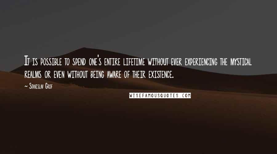 Stanislav Grof Quotes: It is possible to spend one's entire lifetime without ever experiencing the mystical realms or even without being aware of their existence.