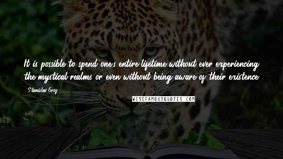 Stanislav Grof Quotes: It is possible to spend one's entire lifetime without ever experiencing the mystical realms or even without being aware of their existence.
