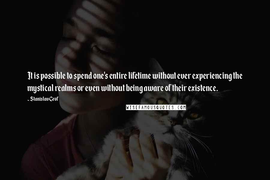 Stanislav Grof Quotes: It is possible to spend one's entire lifetime without ever experiencing the mystical realms or even without being aware of their existence.