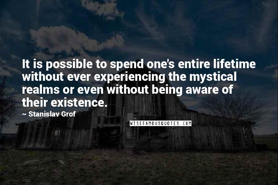 Stanislav Grof Quotes: It is possible to spend one's entire lifetime without ever experiencing the mystical realms or even without being aware of their existence.