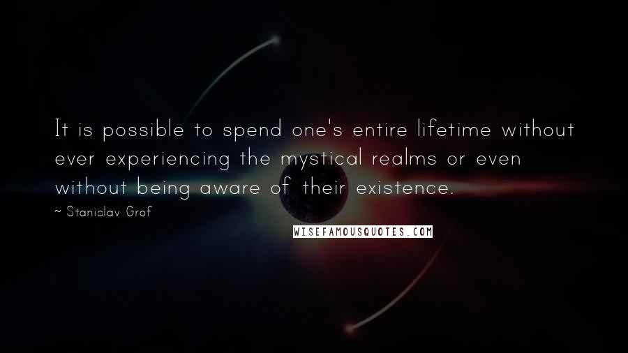 Stanislav Grof Quotes: It is possible to spend one's entire lifetime without ever experiencing the mystical realms or even without being aware of their existence.