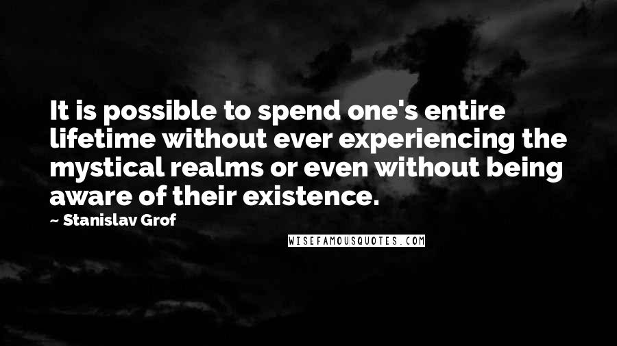 Stanislav Grof Quotes: It is possible to spend one's entire lifetime without ever experiencing the mystical realms or even without being aware of their existence.