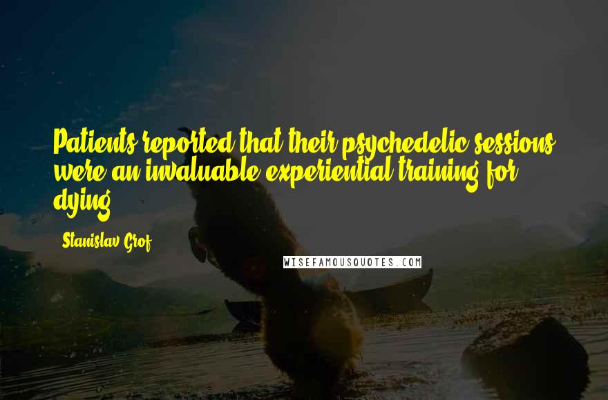 Stanislav Grof Quotes: Patients reported that their psychedelic sessions were an invaluable experiential training for dying.