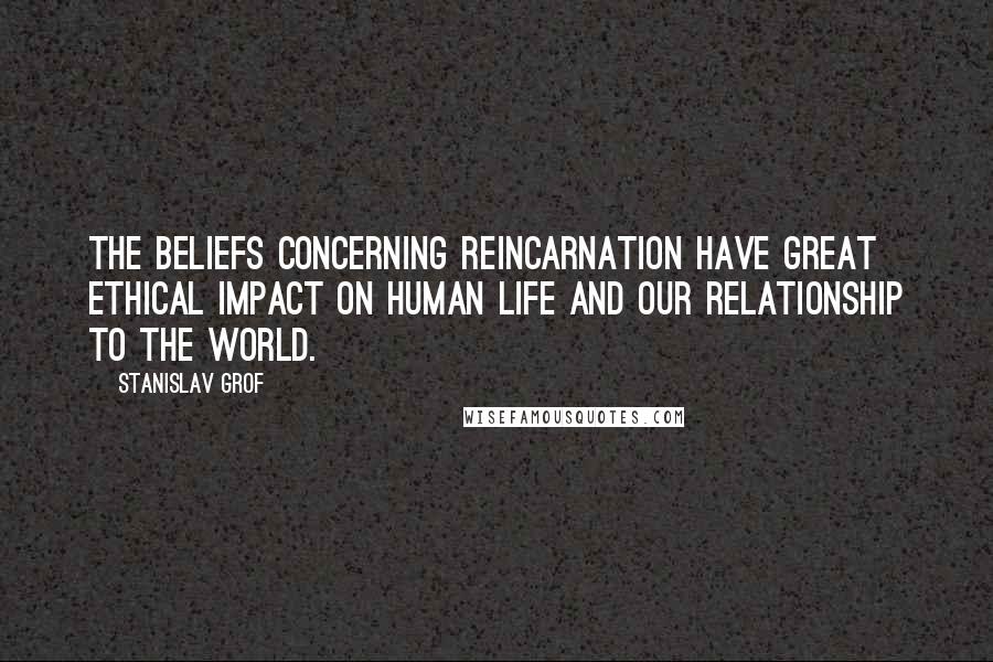 Stanislav Grof Quotes: The beliefs concerning reincarnation have great ethical impact on human life and our relationship to the world.