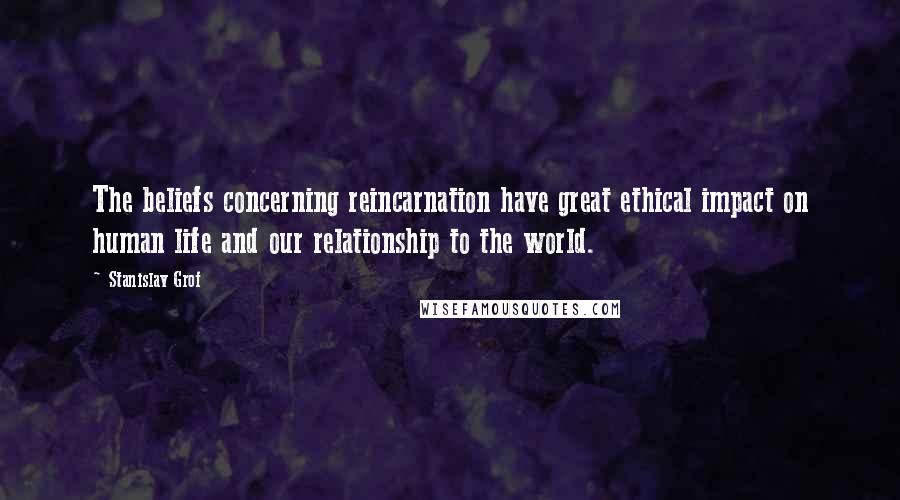 Stanislav Grof Quotes: The beliefs concerning reincarnation have great ethical impact on human life and our relationship to the world.