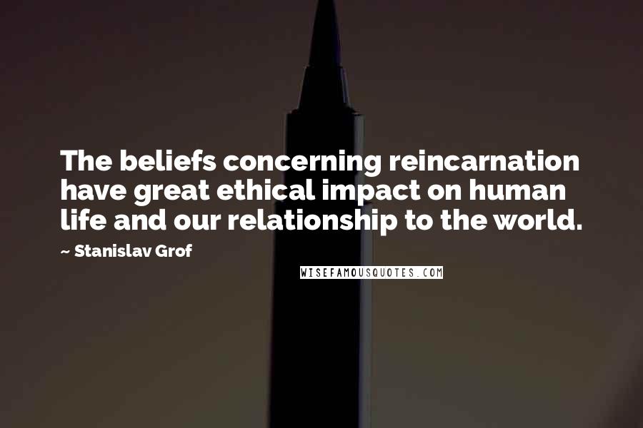 Stanislav Grof Quotes: The beliefs concerning reincarnation have great ethical impact on human life and our relationship to the world.