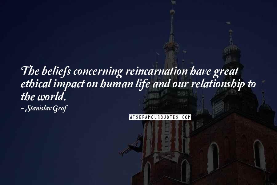 Stanislav Grof Quotes: The beliefs concerning reincarnation have great ethical impact on human life and our relationship to the world.
