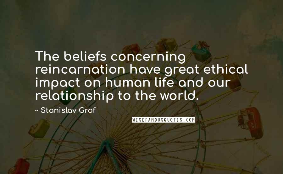 Stanislav Grof Quotes: The beliefs concerning reincarnation have great ethical impact on human life and our relationship to the world.