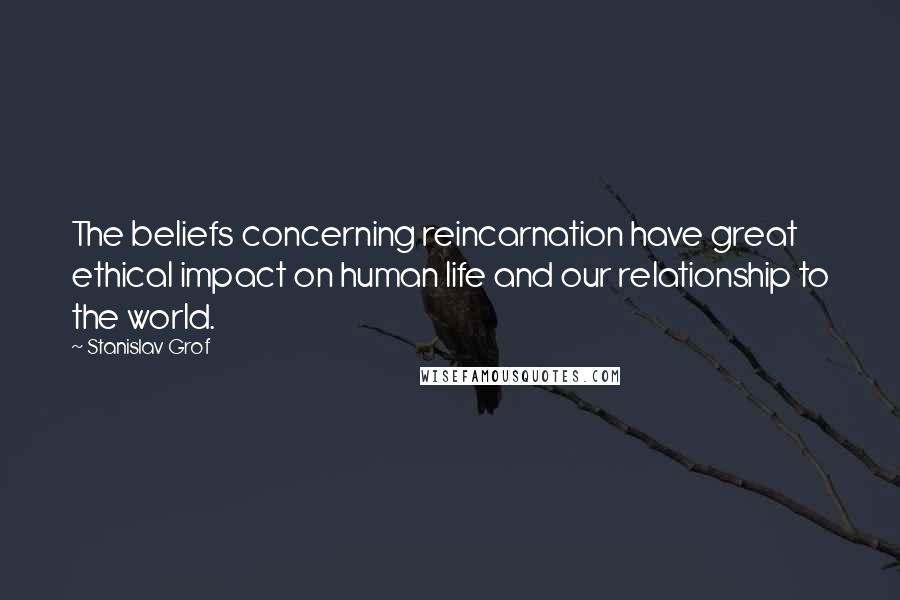 Stanislav Grof Quotes: The beliefs concerning reincarnation have great ethical impact on human life and our relationship to the world.