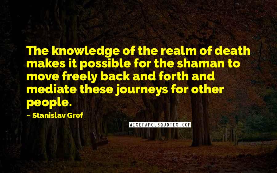 Stanislav Grof Quotes: The knowledge of the realm of death makes it possible for the shaman to move freely back and forth and mediate these journeys for other people.