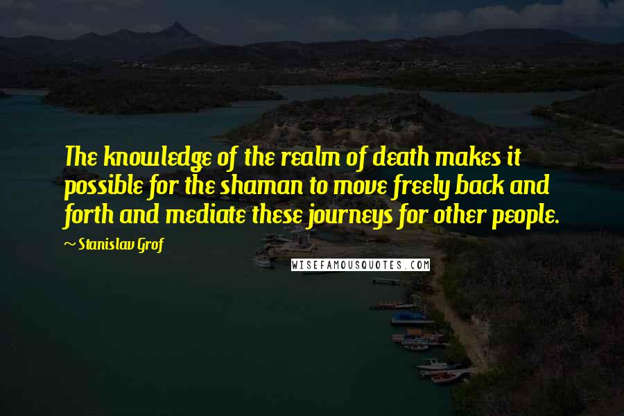 Stanislav Grof Quotes: The knowledge of the realm of death makes it possible for the shaman to move freely back and forth and mediate these journeys for other people.