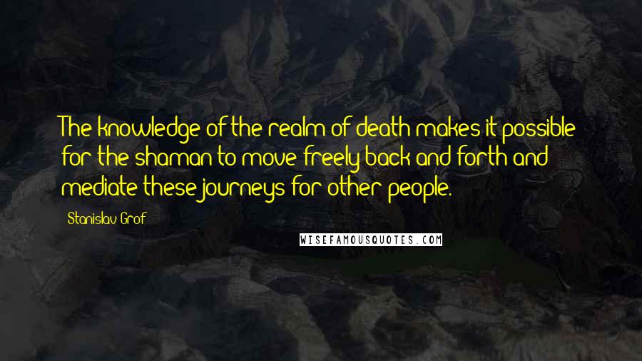 Stanislav Grof Quotes: The knowledge of the realm of death makes it possible for the shaman to move freely back and forth and mediate these journeys for other people.