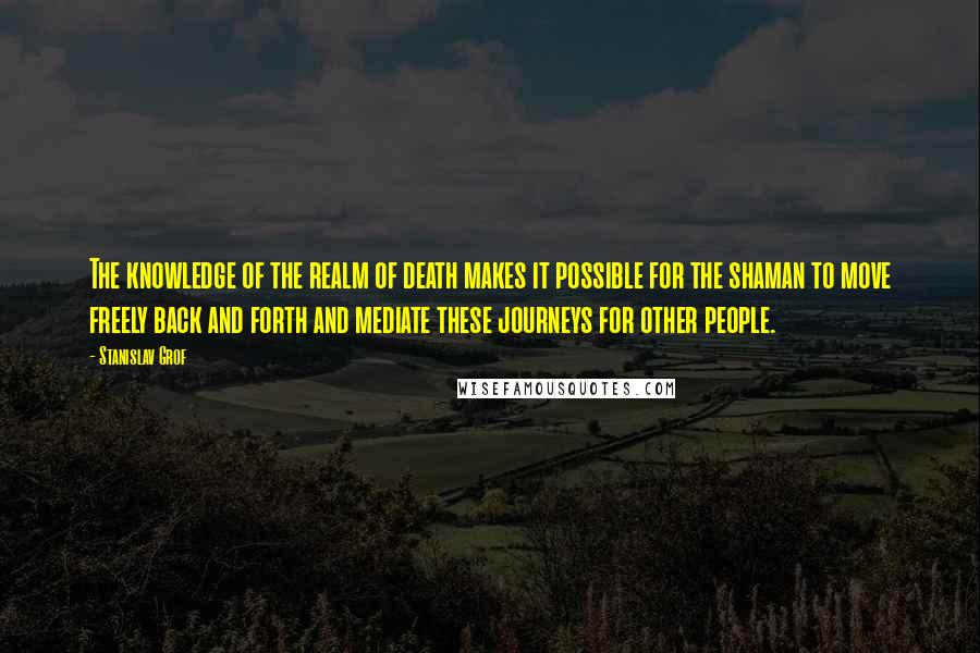 Stanislav Grof Quotes: The knowledge of the realm of death makes it possible for the shaman to move freely back and forth and mediate these journeys for other people.