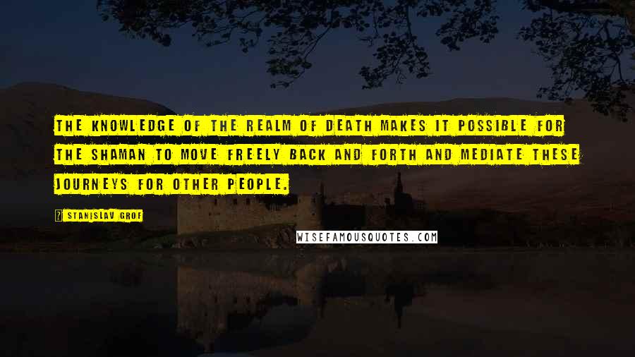 Stanislav Grof Quotes: The knowledge of the realm of death makes it possible for the shaman to move freely back and forth and mediate these journeys for other people.