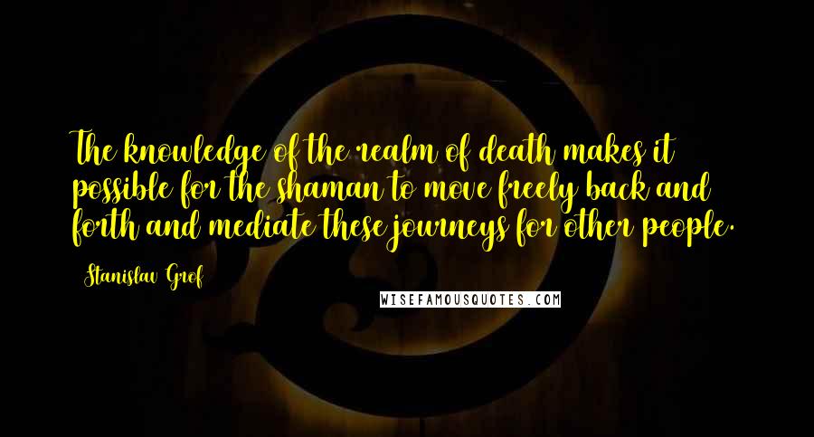 Stanislav Grof Quotes: The knowledge of the realm of death makes it possible for the shaman to move freely back and forth and mediate these journeys for other people.