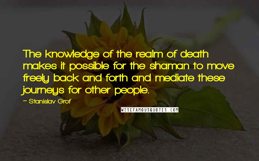 Stanislav Grof Quotes: The knowledge of the realm of death makes it possible for the shaman to move freely back and forth and mediate these journeys for other people.
