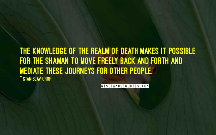 Stanislav Grof Quotes: The knowledge of the realm of death makes it possible for the shaman to move freely back and forth and mediate these journeys for other people.