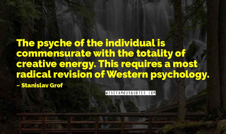 Stanislav Grof Quotes: The psyche of the individual is commensurate with the totality of creative energy. This requires a most radical revision of Western psychology.