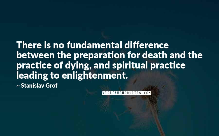 Stanislav Grof Quotes: There is no fundamental difference between the preparation for death and the practice of dying, and spiritual practice leading to enlightenment.