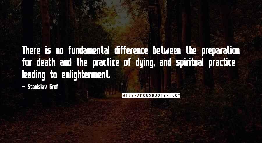 Stanislav Grof Quotes: There is no fundamental difference between the preparation for death and the practice of dying, and spiritual practice leading to enlightenment.