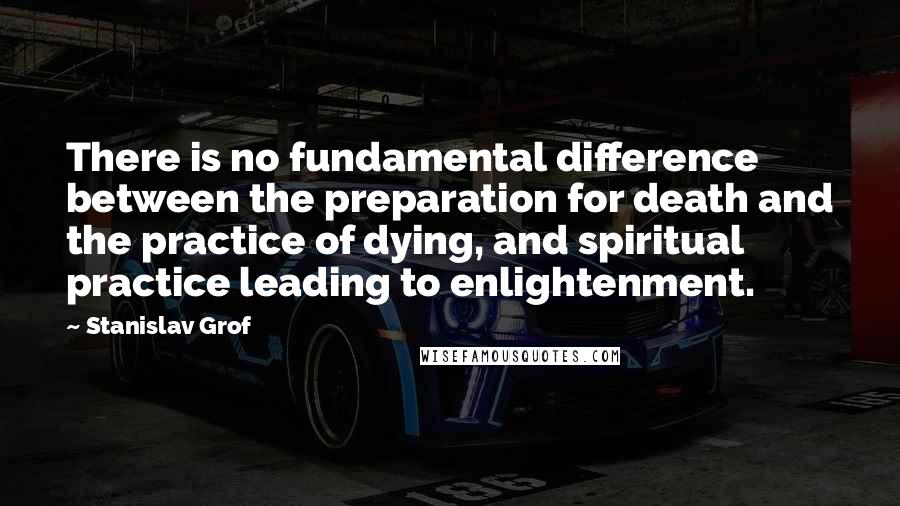 Stanislav Grof Quotes: There is no fundamental difference between the preparation for death and the practice of dying, and spiritual practice leading to enlightenment.