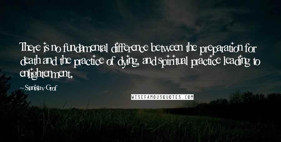 Stanislav Grof Quotes: There is no fundamental difference between the preparation for death and the practice of dying, and spiritual practice leading to enlightenment.