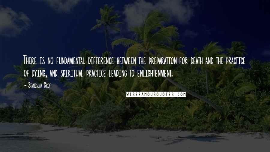 Stanislav Grof Quotes: There is no fundamental difference between the preparation for death and the practice of dying, and spiritual practice leading to enlightenment.