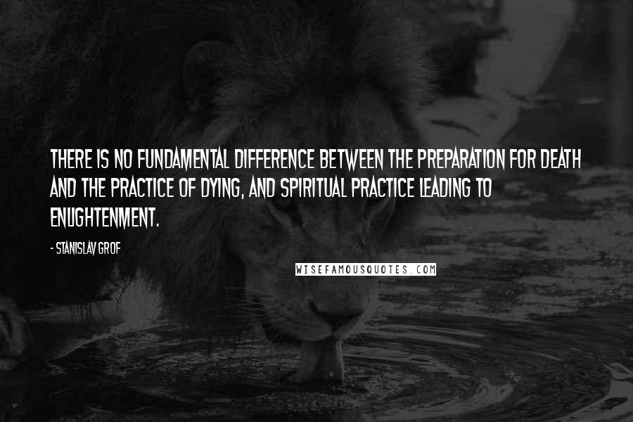 Stanislav Grof Quotes: There is no fundamental difference between the preparation for death and the practice of dying, and spiritual practice leading to enlightenment.